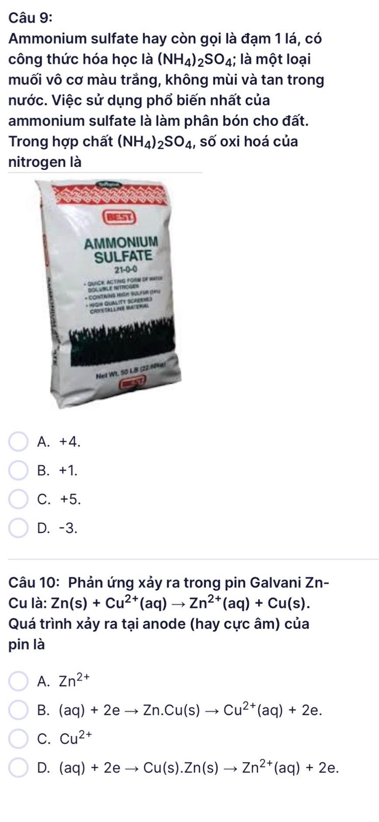 Ammonium sulfate hay còn gọi là đạm 1 lá, có
công thức hóa học là (NH_4)_2SO_4; là một loại
muối vô cơ màu trắng, không mùi và tan trong
nước. Việc sử dụng phổ biến nhất của
ammonium sulfate là làm phân bón cho đất.
Trong hợp chất (NH_4)_2SO_4 , số oxi hoá của
nitrogen là
A. +4.
B. +1.
C. +5.
D. -3.
Câu 10: Phản ứng xảy ra trong pin Galvani Zn-
Cu là: Zn(s)+Cu^(2+)(aq)to Zn^(2+)(aq)+Cu(s). 
Quá trình xảy ra tại anode (hay cực âm) của
pin là
A. Zn^(2+)
B. (aq)+2eto Zn.Cu(s)to Cu^(2+)(aq)+2e.
C. Cu^(2+)
D. (aq)+2eto Cu(s).Zn(s)to Zn^(2+)(aq)+2e.