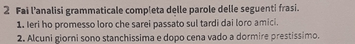 Fai lanalisi grammaticale completa delle parole delle seguenti frasi. 
1. Ieri ho promesso loro che sarei passato sul tardi dai loro amici. 
2. Alcuni giorni sono stanchissima e dopo cena vado a dormire prestissimo.