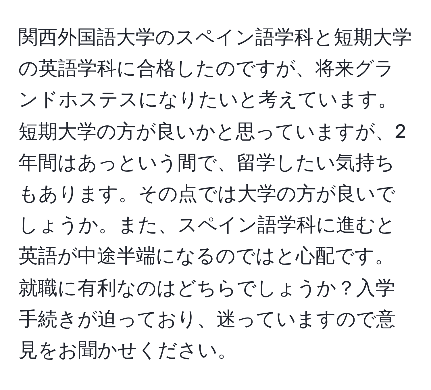 関西外国語大学のスペイン語学科と短期大学の英語学科に合格したのですが、将来グランドホステスになりたいと考えています。短期大学の方が良いかと思っていますが、2年間はあっという間で、留学したい気持ちもあります。その点では大学の方が良いでしょうか。また、スペイン語学科に進むと英語が中途半端になるのではと心配です。就職に有利なのはどちらでしょうか？入学手続きが迫っており、迷っていますので意見をお聞かせください。