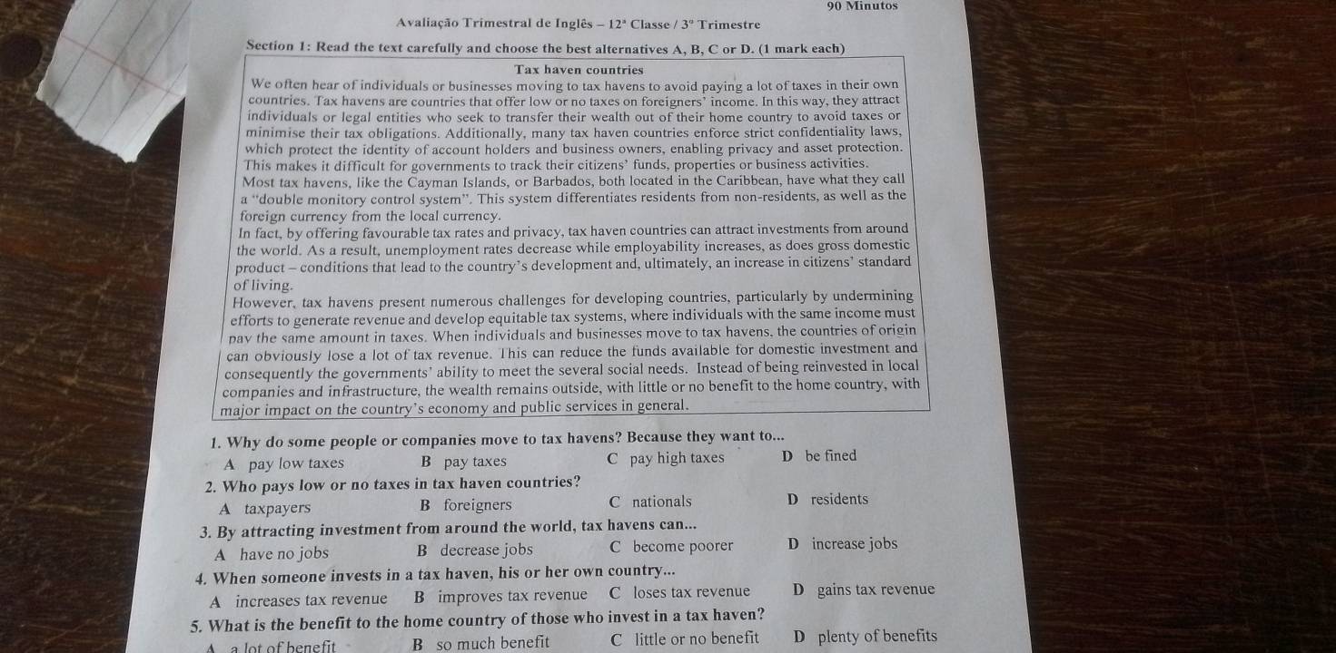 Minutos
Avaliação Trimestral de Inglês 12° Classe 3° Trimestre
Section 1: Read the text carefully and choose the best alternatives A, B, C or D. (1 mark each)
Tax haven countries
We often hear of individuals or businesses moving to tax havens to avoid paying a lot of taxes in their own
countries. Tax havens are countries that offer low or no taxes on foreigners’ income. In this way, they attract
individuals or legal entities who seek to transfer their wealth out of their home country to avoid taxes or
minimise their tax obligations. Additionally, many tax haven countries enforce strict confidentiality laws,
which protect the identity of account holders and business owners, enabling privacy and asset protection.
This makes it difficult for governments to track their citizens’ funds, properties or business activities.
Most tax havens, like the Cayman Islands, or Barbados, both located in the Caribbean, have what they call
a “double monitory control system”. This system differentiates residents from non-residents, as well as the
foreign currency from the local currency.
In fact, by offering favourable tax rates and privacy, tax haven countries can attract investments from around
the world. As a result, unemployment rates decrease while employability increases, as does gross domestic
product - conditions that lead to the country’s development and, ultimately, an increase in citizens’ standard
of living.
However, tax havens present numerous challenges for developing countries, particularly by undermining
efforts to generate revenue and develop equitable tax systems, where individuals with the same income must
pay the same amount in taxes. When individuals and businesses move to tax havens, the countries of origin
can obviously lose a lot of tax revenue. This can reduce the funds available for domestic investment and
consequently the governments’ ability to meet the several social needs. Instead of being reinvested in local
companies and infrastructure, the wealth remains outside, with little or no benefit to the home country, with
major impact on the country’s economy and public services in general.
1. Why do some people or companies move to tax havens? Because they want to...
A pay low taxes B pay taxes C pay high taxes D be fined
2. Who pays low or no taxes in tax haven countries?
A taxpayers B foreigners C nationals D residents
3. By attracting investment from around the world, tax havens can...
A have no jobs B decrease jobs C become poorer D increase jobs
4. When someone invests in a tax haven, his or her own country...
A  increases tax revenue B improves tax revenue C loses tax revenue D gains tax revenue
5. What is the benefit to the home country of those who invest in a tax haven?
A  a lot of benefit B so much benefit C little or no benefit D plenty of benefits