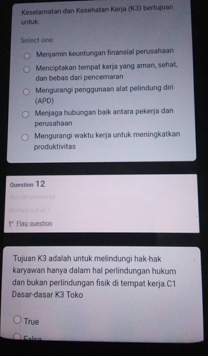 Keselamatan dan Kesehatan Kerja (K3) bertujuan
untuk:
Select one:
Menjamin keuntungan finansial perusahaan
Menciptakan tempat kerja yang aman, sehat,
dan bebas dari pencemaran
Mengurangi penggunaan alat pelindung diri
(APD)
Menjaga hubungan baik antara pekerja dan
perusahaan
Mengurangi waktu kerja untuk meningkatkan
produktivitas
Question 12
Not yet answered
Marked out of 1
Flag question
Tujuan K3 adalah untuk melindungi hak-hak
karyawan hanya dalam hal perlindungan hukum
dan bukan perlindungan fisik di tempat kerja.C1
Dasar-dasar K3 Toko
True
Falça