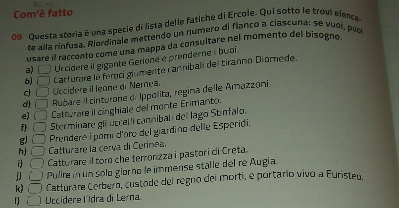 Com'è fatto 
09 Questa storia è una specie di lista delle fatiche di Ercole. Qui sotto le troví elenca 
te alla rinfusa. Riordinale mettendo un numero di fianco a ciascuna: se vuoí, puo 
usare il racconto come una mappa da consultare nel momento del bisogno. 
a) □ Uccidere il gigante Gerione e prenderne i buoi. 
b) □ Catturare le feroci giumente cannibali del tiranno Diomede. 
c) □ Uccidere il leone di Nemea. 
d) □ Rubare il cinturone di Ippolita, regina delle Amazzoni. 
e) □ Catturare il cinghiale del monte Erimanto. 
f) □ Sterminare gli uccelli cannibali del lago Stinfalo. 
g) □ Prendere i pomi d’oro del giardino delle Esperidi. 
h) □ Catturare la cerva di Cerinea. 
i) □ Catturare il toro che terrorizza i pastori di Creta. 
j) □ Pulire in un solo giorno le immense stalle del re Augia. 
k) □ Catturare Cerbero, custode del regno dei morti, e portarlo vivo a Euristeo. 
1) □ Uccidere l’Idra di Lerna.