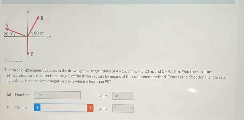 The three displacement vectors in the drawing have magnitudes of A=5.69m,B=5.23m , and C=4.25m. Find the resultant
((a) magnitude and (b) directional angle) of the three vectors by means of the component method. Express the directional angle as an
angle above the positive or negative x axis which is less than 90°.
(a) Number 3.52 Units m
(b) Number i ! Units