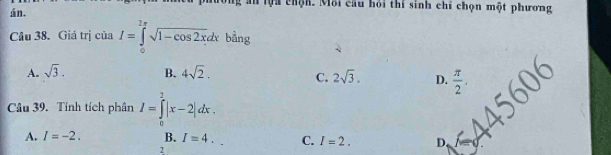 lội chộn. Môi cầu hỏi thí sinh chi chọn một phương
án.
Câu 38. Giá trị của I=∈tlimits _0^((2π)sqrt(1-cos 2x)dxbhat a) ng
A. sqrt(3). B. 4sqrt(2).
C. 2sqrt(3). D.  π /2 . 
Câu 39. Tính tích phân I=∈tlimits _0^2|x-2|dx.
A. I=-2. B. I=4. C. I=2. D
2