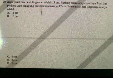 Jarak pusat dua buah lingkaran adalah 13 cm. Panjang salah satu jari-jarinya 7 cm dan
panjang garis singgung persekutuan luarnya 12 cm. Panjang jari-jari lingkaran lainnya
adalah .
A. 11 cm
B. 10 cm
C. 4 cm
D. 3 cm
E. 2 cm