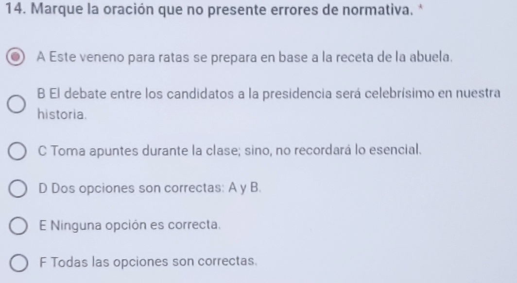 Marque la oración que no presente errores de normativa. *
A Este veneno para ratas se prepara en base a la receta de la abuela.
B El debate entre los candidatos a la presidencia será celebrísimo en nuestra
historia.
C Toma apuntes durante la clase; sino, no recordará lo esencial.
D Dos opciones son correctas: A y B.
E Ninguna opción es correcta.
F Todas las opciones son correctas.