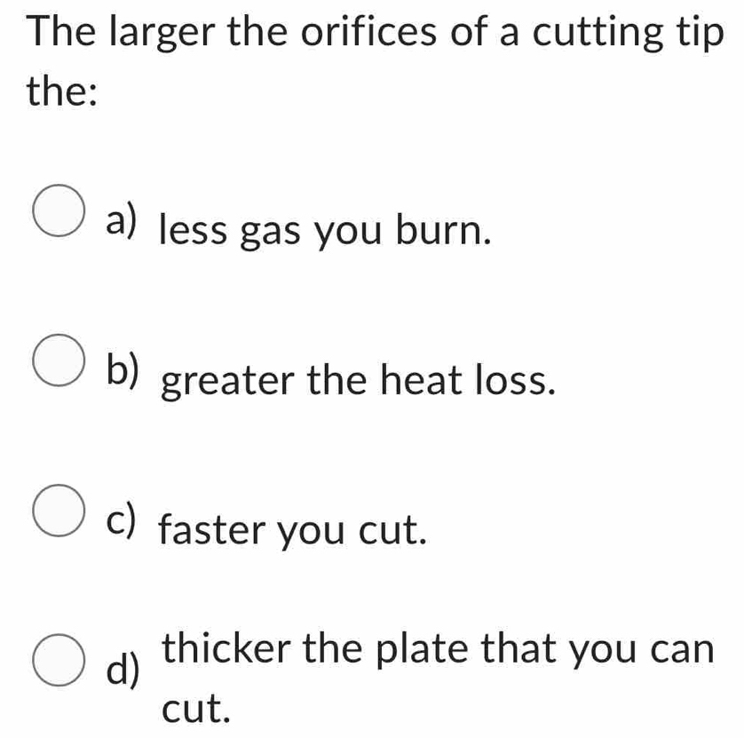 The larger the orifices of a cutting tip
the:
a) less gas you burn.
b) greater the heat loss.
c) faster you cut.
d) thicker the plate that you can
cut.