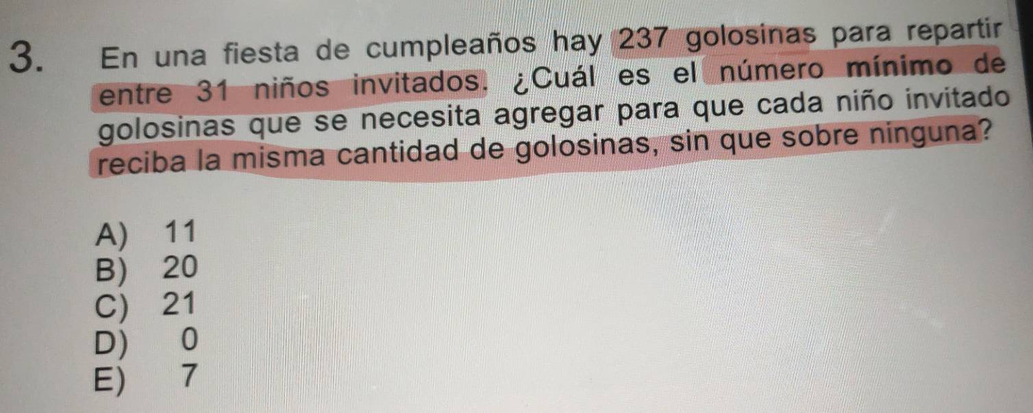 En una fiesta de cumpleaños hay 237 golosinas para repartir
entre 31 niños invitados, ¿Cuál es el número mínimo de
golosinas que se necesita agregar para que cada niño invitado
reciba la misma cantidad de golosinas, sin que sobre ninguna?
A) 11
B) 20
C) 21
D) 0
E) 7