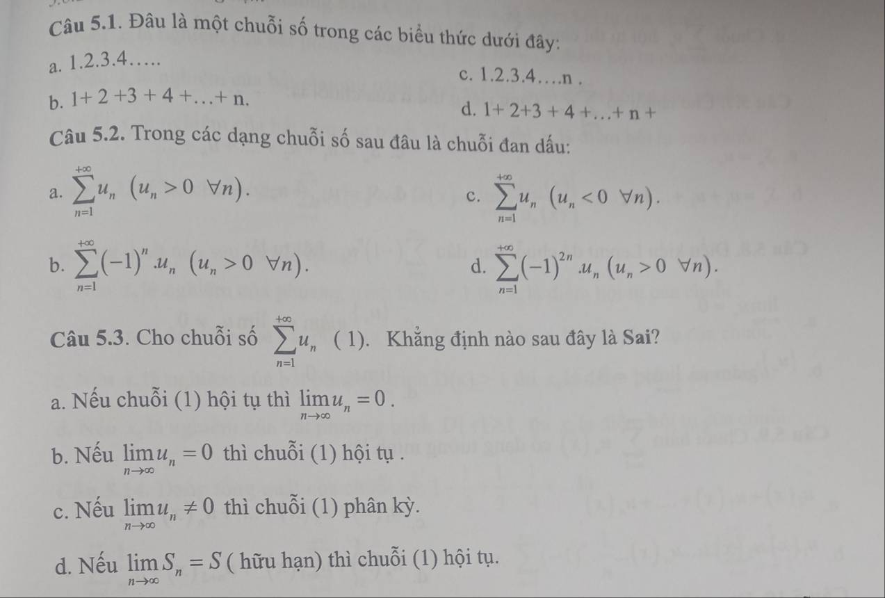 Đâu là một chuỗi số trong các biểu thức dưới đây:
a. 1.2.3. 4….
c. 1.2.3.4…n .
b. 1+2+3+4+...+n.
d. 1+2+3+4+...+n+
Câu 5.2. Trong các dạng chuỗi số sau đâu là chuỗi đan dấu:
a. sumlimits _(n=1)^(+∈fty)u_n(u_n>0forall n). sumlimits _(n=1)^(+∈fty)u_n(u_n<0forall n). 
c.
b. sumlimits _(n=1)^(+∈fty)(-1)^n.u_n(u_n>0forall n). sumlimits _(n=1)^(+∈fty)(-1)^2n.u_n(u_n>0forall n).
d.
Câu 5.3. Cho chuỗi số sumlimits _(n=1)^(+∈fty)u_n ( 1). Khẳng định nào sau đây là Sai?
a. Nếu chuỗi (1) hội tụ thì limlimits _nto ∈fty u_n=0.
b. Nếu limlimits _nto ∈fty u_n=0 thì chuỗi (1) hội tụ .
c. Nếu limlimits _nto ∈fty u_n!= 0 thì chuỗi (1) phân kỳ.
d. Nếu limlimits _nto ∈fty S_n=S ( hữu hạn) thì chuỗi (1) hội tụ.