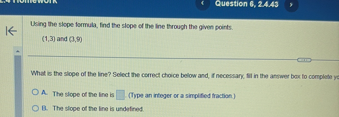 yo Question 6, 2.4.43
Using the slope formula, find the slope of the line through the given points.
(1,3) and (3,9)
What is the slope of the line? Select the correct choice below and, if necessary, fill in the answer box to complete yo
A. The slope of the line is □. . (Type an integer or a simplified fraction.)
B. The slope of the line is undefined.