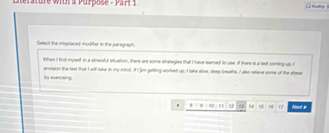 Literature with a Purpose - Part 1 Baukng 6 
Select the misplaced modifier in the peragraph. 
When I find myselt in a stressful situation, there are some strategies that I have learned to use. If there is a tast coming up, I 
envision the test that I will take in my mind. It I am getting worked up, I take slow, deep breaths. I aso relieve some of the stress 
by suercising.
4 B 10 1 12 14 15 16 97 tout >