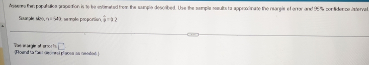 Assume that population proportion is to be estimated from the sample described. Use the sample results to approximate the margin of error and 95% confidence interval 
Sample size, n=540; sample proportion, widehat p=0.2
The margin of error is □. 
(Round to four decimal places as needed )