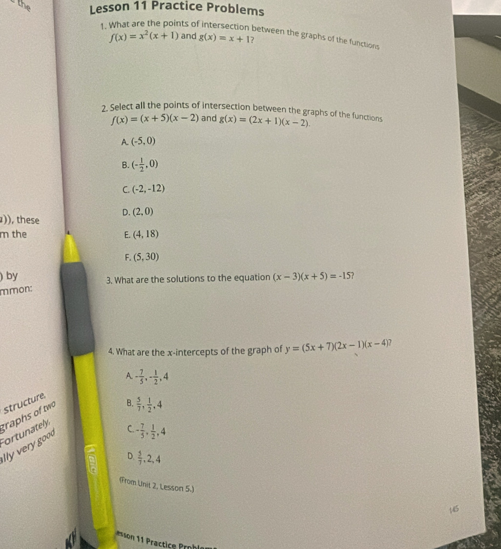 the
Lesson 11 Practice Problems
1.
nts of intersection between the graphs of the functions
f(x)=x^2(x+1) and g(x)=x+1 ?
2. Select all the points of intersection between the graphs of the functions
f(x)=(x+5)(x-2) and g(x)=(2x+1)(x-2).
A. (-5,0)
B. (- 1/2 ,0)
C. (-2,-12)
D. (2,0)
)), these
m the E. (4,18)
F. (5,30)
) by (x-3)(x+5)=-15 ?
3. What are the solutions to the equation
mmon:
4. What are the x-intercepts of the graph of y=(5x+7)(2x-1)(x-4) 7
A. - 7/5 , - 1/2 , 4
B.  5/7 ,  1/2 , 4
structure,
grahs o tw
Fortunately
lly verygood
C. - 7/5 ,  1/2 , 4
D  5/7 , 2, 4
(From Unit 2, Lesson 5.)
145
esson 11 Practice rohl