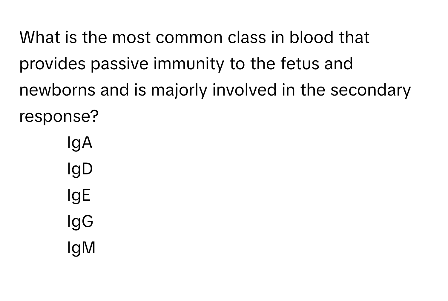 What is the most common class in blood that provides passive immunity to the fetus and newborns and is majorly involved in the secondary response?

1) IgA 
2) IgD 
3) IgE 
4) IgG 
5) IgM