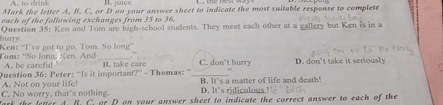 A. to drink B. juice C. the best ways
Mark the letter A, B, C, or D on your answer sheet to indicate the most suitable response to complete
each of the following exchanges from 35 to 36.
Question 35: Ken and Tom are high-school students. They meet each other at a gallery but Ken is in a
hurry.
Ken: “I’ve got to go, Tom. So long”
Tom: “So long, Ken. And _.”
A. be careful B. take care C. don’t hurry D. don’t take it seriously
Question 36: Peter: “Is it important?” - Thomas: _,”
A. Not on your life! B. It’s a matter of life and death!
C. No worry, that’s nothing. D. It’s ridiculous
Jark the letter A. B. C. or D on your answer sheet to indicate the correct answer to each of the