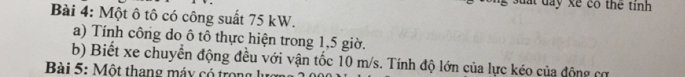 suat day xe có thể tinh 
Bài 4: Một ô tô có công suất 75 kW. 
a) Tính công do ô tô thực hiện trong 1, 5 giờ. 
b) Biết xe chuyển động đều với vận tốc 10 m/s. Tính độ lớn của lực kéo của động cơ 
Bài 5: Một thang máy có trong lự