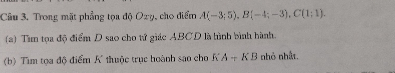 Trong mặt phẳng tọa độ Oxy, cho điểm A(-3;5), B(-4;-3), C(1;1). 
(a) Tìm tọa độ điểm D sao cho tứ giác ABCD là hình bình hành. 
(b) Tìm tọa độ điểm K thuộc trục hoành sao cho KA+KB nhö nhất.