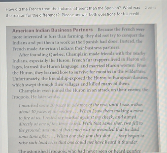 How did the French treat the Indians different than the Spanish? What was 2 points 
the reason for the difference? Please answer both questions for full credit. 
American Indian Business Partners Because the French were 
more interested in furs than farming, they did not try to conquer the 
Indians and put them to work as the Spanish had done. Instead, the 
French made American Indians their business partners. 
After founding Quebec, Champlain made friends with the nearby 
Indians, especially the Huron. French fur trappers lived in Huron v 
lages, learned the Huron language, and married Huron women. From 
the Huron, they learned how to survive for months in the wilderness. 
Unfortunately, the friendship exposed the Huron to European diseases. 
which swept through their villages and killed many of them. 
Champlain even joined the Huron in an attack on their enemy, the 
Iroquois. He later wrote. 
I marched some 20 paces in advance of the rest, until I was within 
about 30 paces of te enemy ... When I saw them making a move 
to fire at us. I rested my musket against my cheek, and aimed 
directly at one of the three chiefs. With that same shot, two fell to 
the ground; and one of their men was so wounded that he died 
some time after . . When our side saw this shot . . . they began to 
raise such loud cries that one could not have heard it thunder 
The astonished Iroguois, who had never seen or heard gunfire