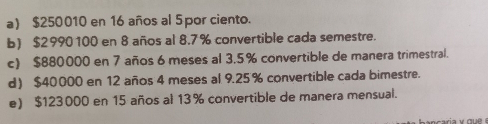 a) $250010 en 16 años al 5por ciento.
b) $2990100 en 8 años al 8.7% convertible cada semestre.
c) $880000 en 7 años 6 meses al 3.5% convertible de manera trimestral.
d) $40000 en 12 años 4 meses al 9.25% convertible cada bimestre.
e) $123000 en 15 años al 13% convertible de manera mensual.