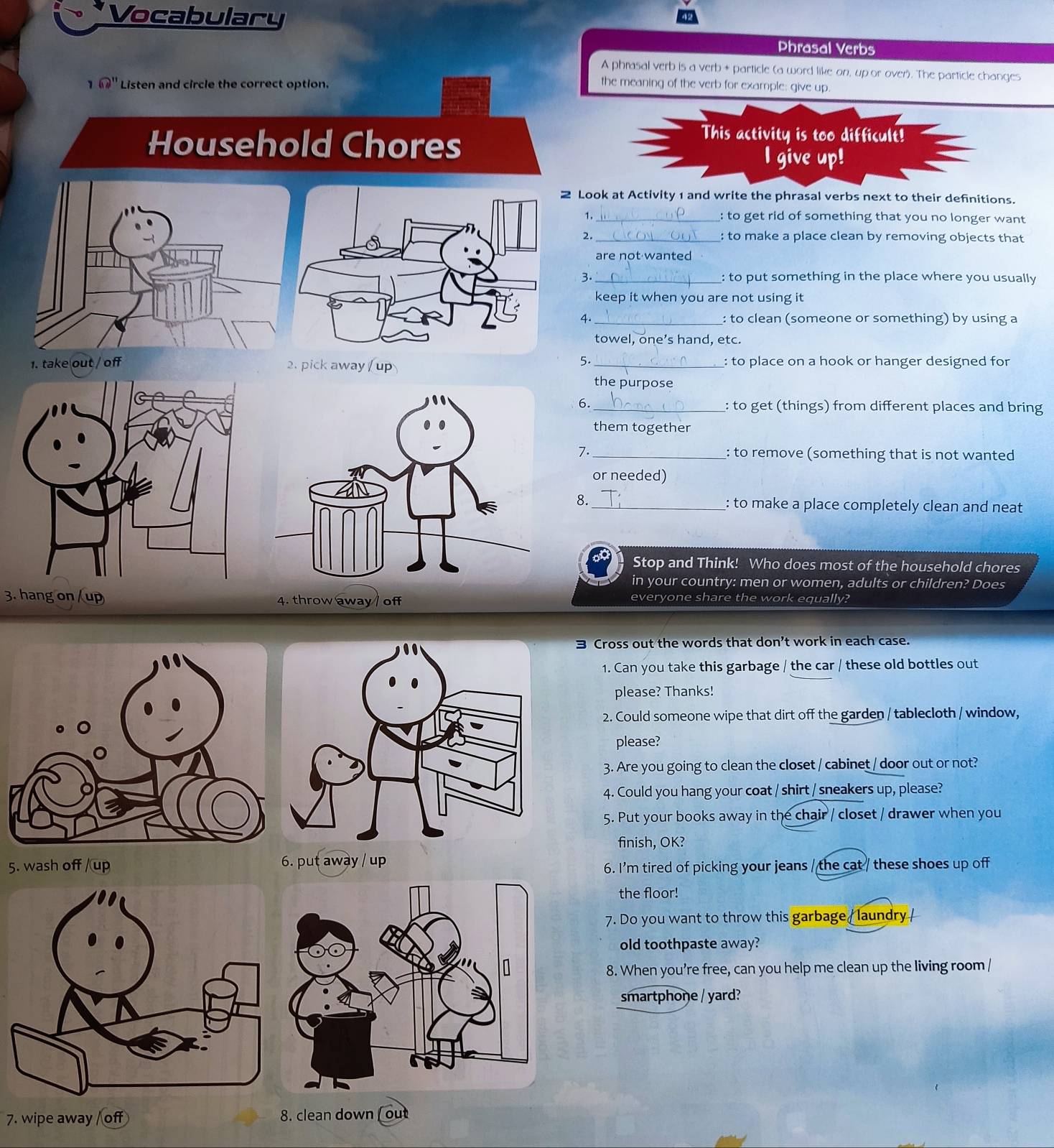 Vocabulary 
Phrasal Verbs 
A phrasal verb is a verb + particle (a word like on, up or over). The particle changes 
1 62'' Listen and circle the correct option. the meaning of the verb for example: give up. 
Household Chores 
This activity is too difficult! 
I give up! 
2 Look at Activity 1 and write the phrasal verbs next to their definitions. 
1. _: to get rid of something that you no longer want 
2. _: to make a place clean by removing objects that 
are not wanted 
3 _: to put something in the place where you usually 
keep it when you are not using it 
4. _: to clean (someone or something) by using a 
towel, one’s hand, etc. 
5. 
1. take out / off 2. pick away / up _: to place on a hook or hanger designed for 
the purpose 
6. _: to get (things) from different places and bring 
them together 
7. _: to remove (something that is not wanted 
or needed) 
8._ 
: to make a place completely clean and neat 
Stop and Think! Who does most of the household chores 
in your country: men or women, adults or children? Does 
3. hang on /up 4. throw away / off everyone share the work equally? 
3 Cross out the words that don’t work in each case. 
1. Can you take this garbage / the car / these old bottles out 
please? Thanks! 
2. Could someone wipe that dirt off the garden / tablecloth / window, 
please? 
3. Are you going to clean the closet / cabinet / door out or not? 
4. Could you hang your coat / shirt / sneakers up, please? 
5. Put your books away in the chair / closet / drawer when you 
finish, OK? 
5. wash off /up 6. put away / up 
6. I'm tired of picking your jeans / the cat / these shoes up off 
the floor! 
7. Do you want to throw this garbage / laundry / 
old toothpaste away? 
8. When you’re free, can you help me clean up the living room / 
smartphoŋe / yard? 
7. wipe away of 8. clean down (ou