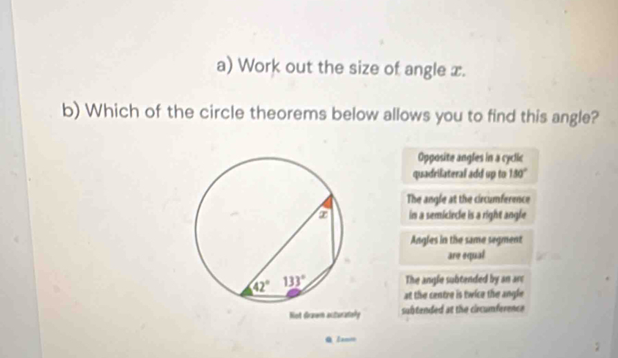 Work out the size of angle x.
b) Which of the circle theorems below allows you to find this angle?
Opposite angles in a cyclic
quadrilateral add up to 150°
The angle at the circumference
in a semiciecle is a right angle
Angles in the same segment
are equal
The angle subtended by an arc
at the centre is twice the angle 
Not diraer acturatiely subtended at the circumference
Q Zamm