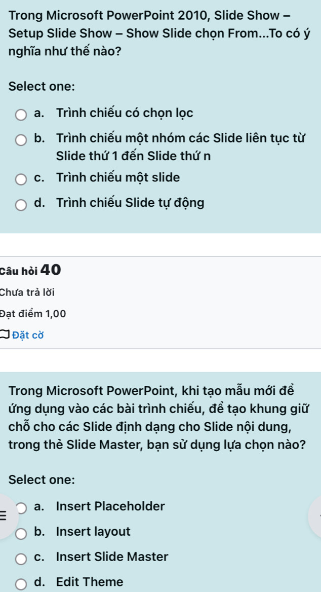 Trong Microsoft PowerPoint 2010, Slide Show -
Setup Slide Show - Show Slide chọn From...To có ý
nghĩa như thế nào?
Select one:
a. Trình chiếu có chọn lọc
b. Trình chiếu một nhóm các Slide liên tục từ
Slide thứ 1 đến Slide thứ n
c. Trình chiếu một slide
d. Trình chiếu Slide tự động
Câu hỏi 40
Chưa trà lời
Đạt điểm 1,00
Đặt cờ
Trong Microsoft PowerPoint, khi tạo mẫu mới đề
ứng dụng vào các bài trình chiếu, để tạo khung giữ
chỗ cho các Slide định dạng cho Slide nội dung,
trong thẻ Slide Master, bạn sử dụng lựa chọn nào?
Select one:
a. Insert Placeholder
b. Insert layout
c. Insert Slide Master
d. Edit Theme