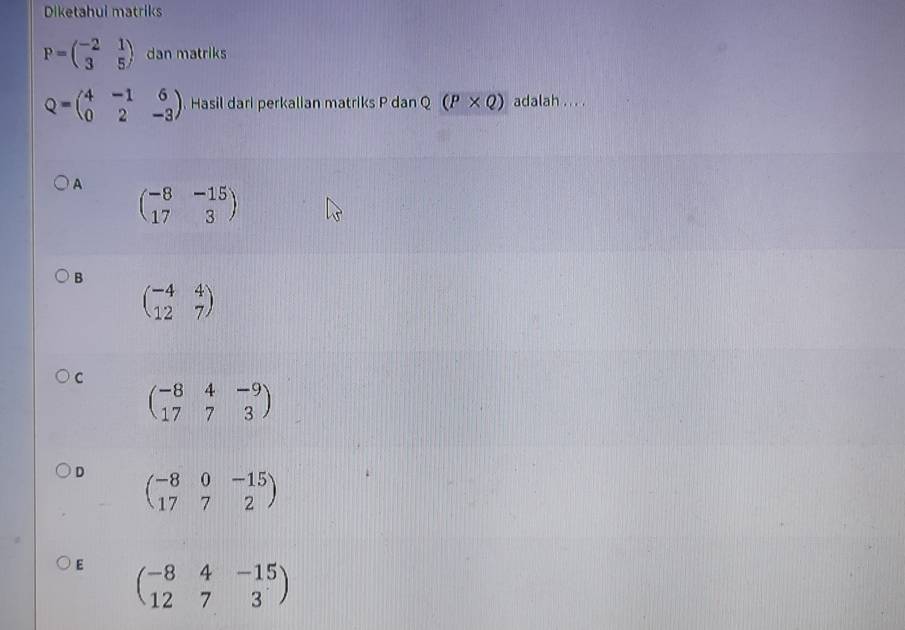 Diketahui matriks
P=beginpmatrix -2&1 3&5endpmatrix dan matriks
Q=beginpmatrix 4&-1&6 0&2&-3endpmatrix Hasil dari perkalian matriks P dan Q (P* Q) adalah . . . .
A beginpmatrix -8&-15 17&3endpmatrix
B
beginpmatrix -4&4 12&7endpmatrix
C
beginpmatrix -8&4&-9 17&7&3endpmatrix
D beginpmatrix -8&0&-15 17&7&2endpmatrix
E beginpmatrix -8&4&-15 12&7&3endpmatrix