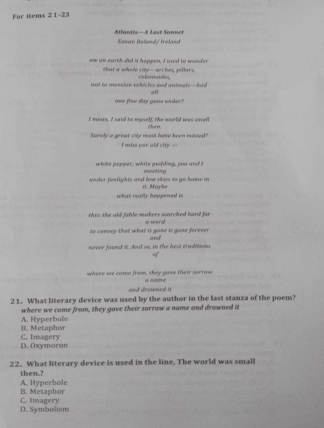 For items 2 1 -23
Atlantis—A Lost Sonnet
Eavan Boland/ Ireland
ow on earth did it happen, I used to wonder
that a whole city—arches, pillars,
colonnades,
not to mention vehicles and animals—had
all
one fine day gone under?
I mean, I said to myself, the world was small
then.
Surely a great city must have been missed?
I miss our old city —
white pepper, white pudding, you and I
meeting
under fanlights and low skies to go home in
it. Maybe
what really happened is
this: the old fable-makers searched hard for
a word
to convey that what is gone is gone forever
and
never found it. And so, in the best traditions
of
where we come from, they gave their sorrow
a name
and drowned it
21. What literary device was used by the author in the last stanza of the poem?
where we come from, they gave their sorrow a name and drowned it
A. Hyperbole
B. Metaphor
C. Imagery
D. Oxymoron
22. What literary device is used in the line, The world was small
then.?
A. Hyperbole
B. Metaphor
C. Imagery
D. Symbolism