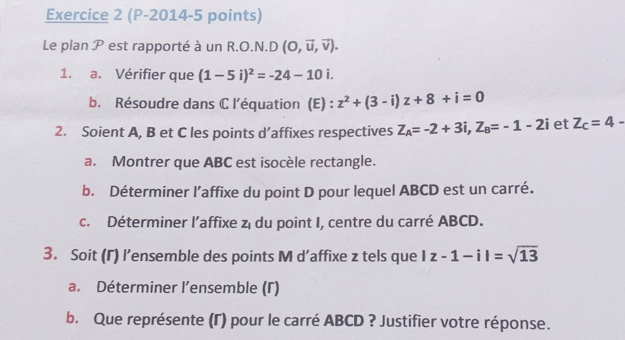 (P-2014-5 points) 
Le plan P est rapporté à un R.O.N.D (O,vector u,vector v). 
1. a. Vérifier que (1-5i)^2=-24-10i. 
b. Résoudre dans C l'équation (E) : z^2+(3-i)z+8+i=0
2. Soient A, B et C les points d’affixes respectives Z_A=-2+3i, Z_B=-1-2i et Z_c=4-
a. Montrer que ABC est isocèle rectangle. 
b. Déterminer l’affixe du point D pour lequel ABCD est un carré. 
c. Déterminer l’affixe z, du point I, centre du carré ABCD. 
3. Soit (Γ) l’ensemble des points M d’affixe z tels que |z-1-i|=sqrt(13)
a. Déterminer l’ensemble (Γ) 
b. Que représente (Γ) pour le carré ABCD ? Justifier votre réponse.