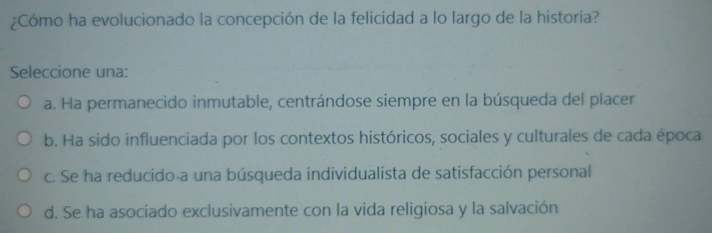 ¿Cómo ha evolucionado la concepción de la felicidad a lo largo de la historia?
Seleccione una:
a. Ha permanecido inmutable, centrándose siempre en la búsqueda del placer
b. Ha sido influenciada por los contextos históricos, sociales y culturales de cada época
c. Se ha reducido-a una búsqueda individualista de satisfacción personal
d. Se ha asociado exclusivamente con la vida religiosa y la salvación