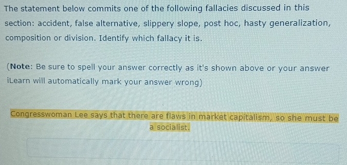 The statement below commits one of the following fallacies discussed in this 
section: accident, false alternative, slippery slope, post hoc, hasty generalization, 
composition or division. Identify which fallacy it is. 
(Note: Be sure to spell your answer correctly as it's shown above or your answer 
iLearn will automatically mark your answer wrong) 
Congresswoman Lee says that there are flaws in market capitalism, so she must be 
a socialist.