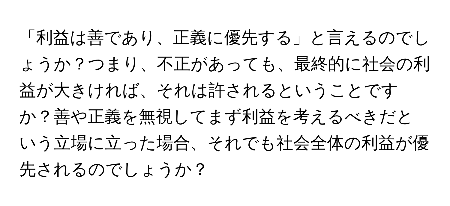 「利益は善であり、正義に優先する」と言えるのでしょうか？つまり、不正があっても、最終的に社会の利益が大きければ、それは許されるということですか？善や正義を無視してまず利益を考えるべきだという立場に立った場合、それでも社会全体の利益が優先されるのでしょうか？