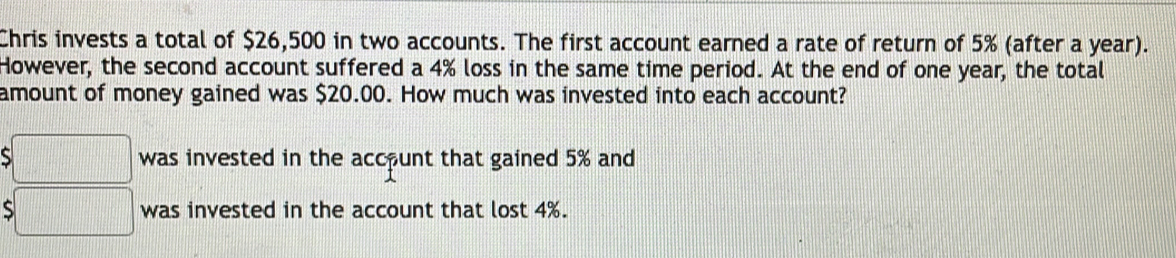 Chris invests a total of $26,500 in two accounts. The first account earned a rate of return of 5% (after a year). 
However, the second account suffered a 4% loss in the same time period. At the end of one year, the total 
amount of money gained was $20.00. How much was invested into each account? 
□ was invested in the account that gained 5% and
$□ was invested in the account that lost 4%.