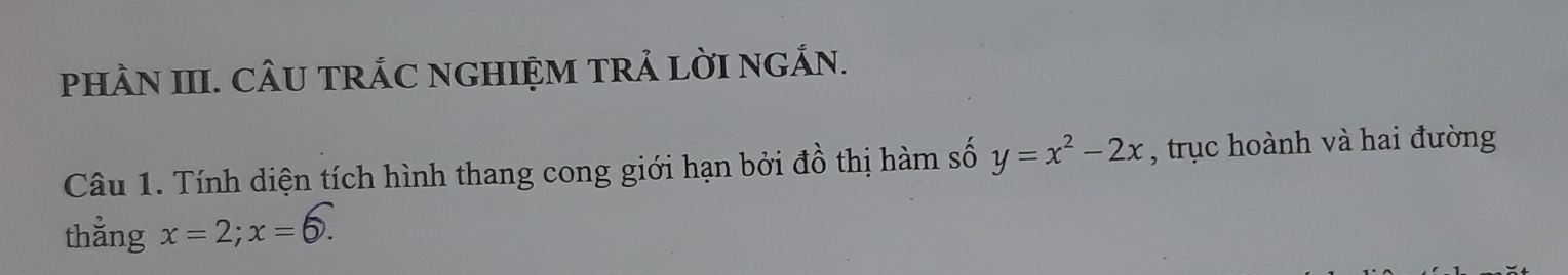 PHÀN III. CÂU TRÁC NGHIỆM TRẢ LờI NGÁN. 
Câu 1. Tính diện tích hình thang cong giới hạn bởi đồ thị hàm số y=x^2-2x , trục hoành và hai đường 
thẳng x=2; x=6.