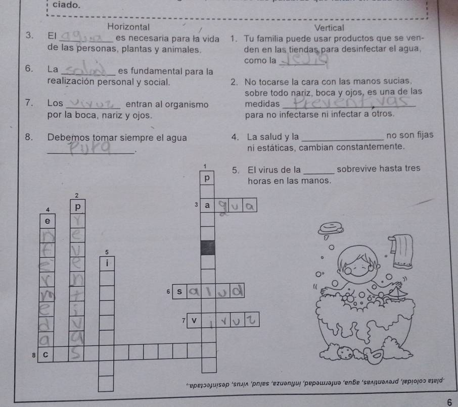 ciado.
Horizontal Vertical
3. El _es necesaria para la vida 1. Tu familia puede usar productos que se ven-
de las personas, plantas y animales. den en las tiendas para desinfectar el agua,
como la_
6. La _es fundamental para la
realización personal y social. 2. No tocarse la cara con las manos sucias
sobre todo nariz, boca y ojos, es una de las
7. Los _entran al organismo medidas_
por la boca, nariz y ojos. para no infectarse ni infectar a otros.
8. Debemos tomar siempre el agua 4. La salud y la _no son fijas
_.
ni estáticas, cambian constantemente.
la_ sobrevive hasta tres
s manos.
0°
”
“
μи! ‘ρеρэшлэиэ ‘eηбе ‘sеλ÷иэλэd ερ!οοɔ ɐɟɐɪd’
6