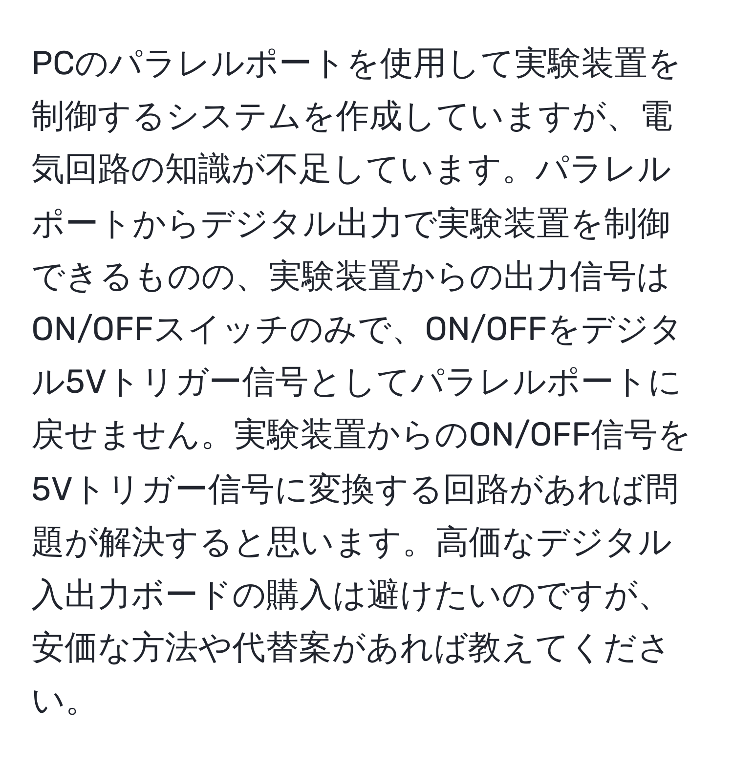 PCのパラレルポートを使用して実験装置を制御するシステムを作成していますが、電気回路の知識が不足しています。パラレルポートからデジタル出力で実験装置を制御できるものの、実験装置からの出力信号はON/OFFスイッチのみで、ON/OFFをデジタル5Vトリガー信号としてパラレルポートに戻せません。実験装置からのON/OFF信号を5Vトリガー信号に変換する回路があれば問題が解決すると思います。高価なデジタル入出力ボードの購入は避けたいのですが、安価な方法や代替案があれば教えてください。