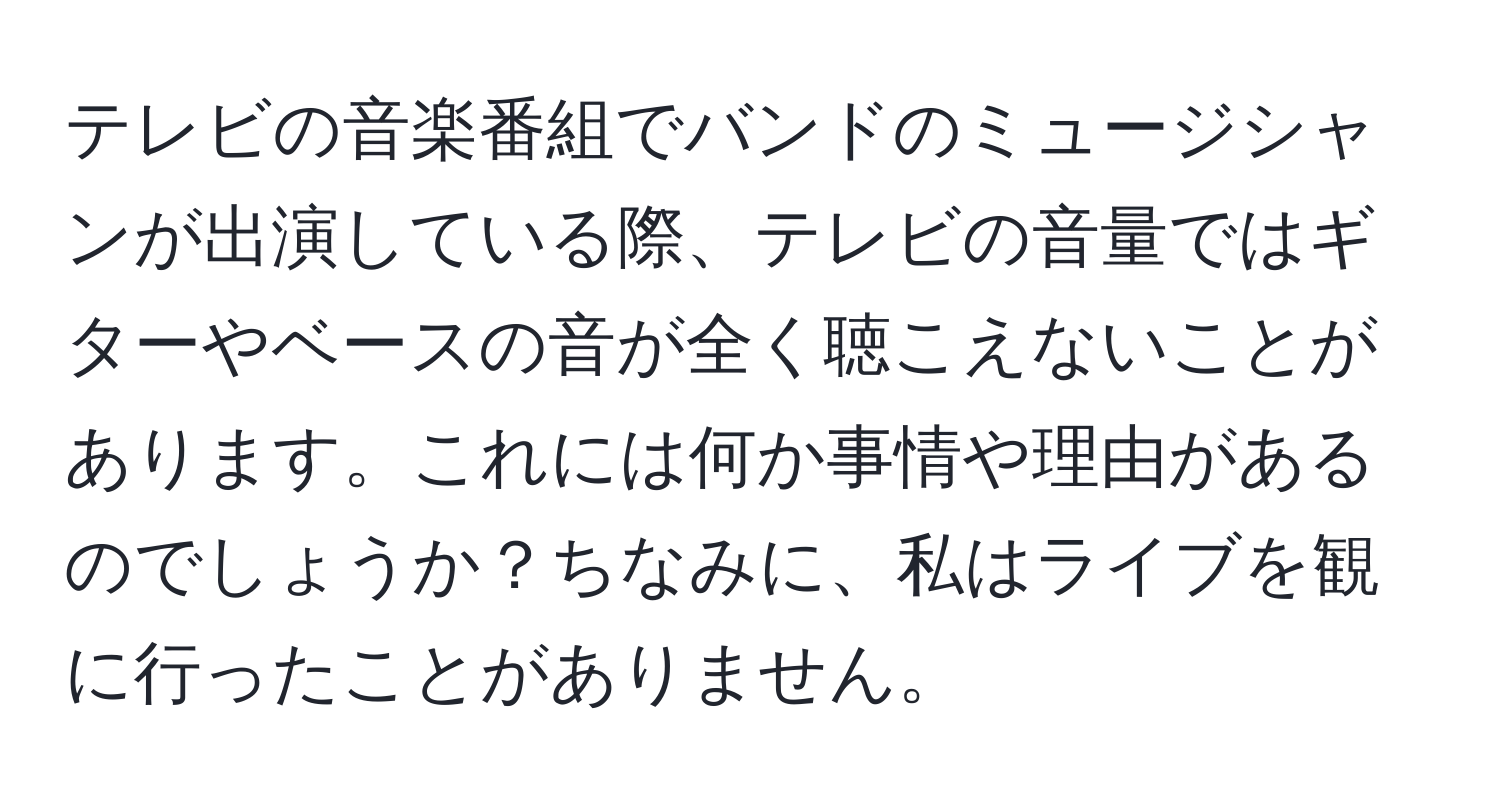 テレビの音楽番組でバンドのミュージシャンが出演している際、テレビの音量ではギターやベースの音が全く聴こえないことがあります。これには何か事情や理由があるのでしょうか？ちなみに、私はライブを観に行ったことがありません。