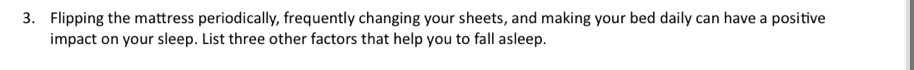 Flipping the mattress periodically, frequently changing your sheets, and making your bed daily can have a positive 
impact on your sleep. List three other factors that help you to fall asleep.