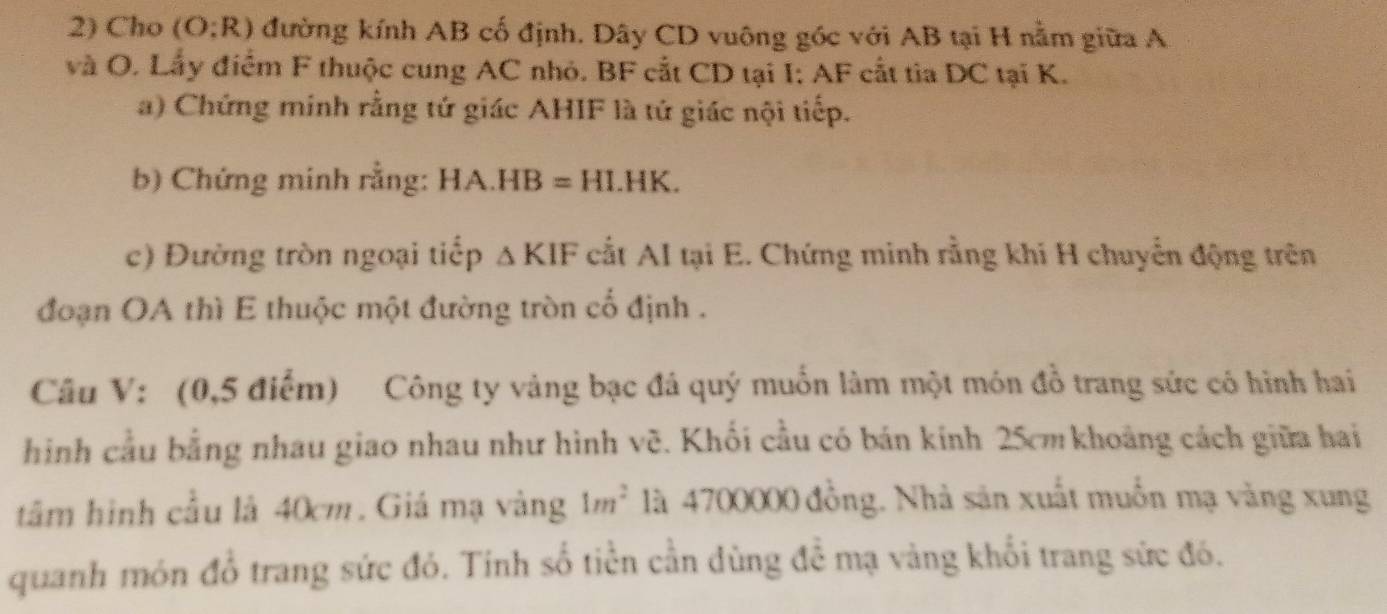 Cho (O:R) đường kính AB cố định. Dây CD vuông góc với AB tại H nằm giữa A
và O. Lấy điểm F thuộc cung AC nhỏ. BF cắt CD tại I: AF cất tia DC tại K. 
a) Chứng minh rằng tứ giác AHIF là tứ giác nội tiếp. 
b) Chứng minh rằng: HA.HB=HI.HK. 
c) Đường tròn ngoại tiếp △ KIF cất AI tại E. Chứng minh rằng khi H chuyển động trên 
đoạn OA thì E thuộc một đường tròn cổ định . 
Câu V: (0,5 điểm) Công ty vàng bạc đá quý muốn làm một món đồ trang sức có hình hai 
hình cầu bằng nhau giao nhau như hình vẽ. Khối cầu có bán kính 25cm khoảng cách giữa hai 
tâm hình cầu là 40cm. Giá mạ vàng 1m^2 là 4700000 đồng. Nhà sản xuất muốn mạ vàng xung 
quanh món đồ trang sức đó. Tính số tiền cần dùng đề mạ vàng khổi trang sức đó.