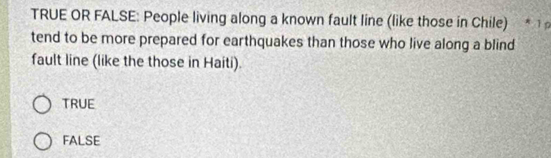 TRUE OR FALSE: People living along a known fault line (like those in Chile) * 1 p
tend to be more prepared for earthquakes than those who live along a blind
fault line (like the those in Haiti).
TRUE
FALSE