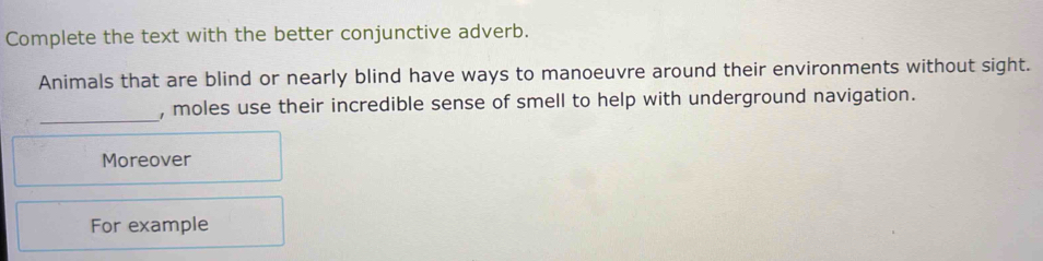 Complete the text with the better conjunctive adverb. 
Animals that are blind or nearly blind have ways to manoeuvre around their environments without sight. 
_ 
, moles use their incredible sense of smell to help with underground navigation. 
Moreover 
For example