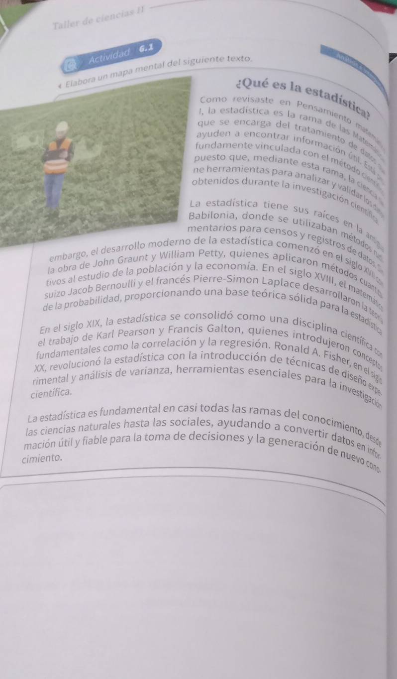 Taller de ciencias I1
Actividad 6.1
* Elabora un mapa mental del siguiente texto.
¿Qué es la estadístical
Como revisaste en Pensamiento mam
1, la estadística es la rama de las Mateme
que se encarga del tratamiento de dato 
ayuden a encontrar información útil. Esti 
fundamente vinculada con el método cem
puesto que, mediante esta rama, la ciencia
ne herramientas para analizar y validar los da 
obtenidos durante la investigación científica
La estadística tiene sus raíces en la antig
Babilonia, donde se utilizaban métodos n
mentarios para censos y registros de datos. 
embargo, el desarrollo moderno de la estadística comenzó en el siglo XVII e
la obra de John Graunt y William Petty, quienes aplicaron métodos cuantt
tivos al estudio de la población y la economía. En el siglo XVIII, el matemática
suizo Jacob Bernoulli y el francés Pierre-Simon Laplace desarrollaron la teor
de la probabilidad, proporcionando una base teórica sólida para la estadístia
En el siglo XIX, la estadística se consolidó como una disciplina científicac
el trabajo de Karl Pearson y Francis Galton, quienes introdujeron concepto
fundamentales como la correlación y la regresión. Ronald A. Fisher, en el siglo
XX, revolucionó la estadística con la introducción de técnicas de diseño expe
rimental y análisis de varianza, herramientas esenciales para la investigación
científica.
La estadística es fundamental en casi todas las ramas del conocimiento, desde
las ciencias naturales hasta las sociales, ayudando a convertir datos en infor
mación útil y fiable para la toma de decisiones y la generación de nuevo cono
cimiento.