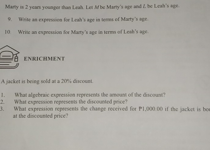 Marty is 2 years younger than Leah. Let M be Marty's age and L be Leah's age. 
9. Write an expression for Leah’s age in terms of Marty’s age. 
10 Write an expression for Marty’s age in terms of Leah’s age. 
ENRICHMENT 
A jacket is being sold at a 20% discount. 
1. What algebraic expression represents the amount of the discount? 
2. What expression represents the discounted price? 
3. What expression represents the change received for P1,000.00 if the jacket is bot 
at the discounted price?