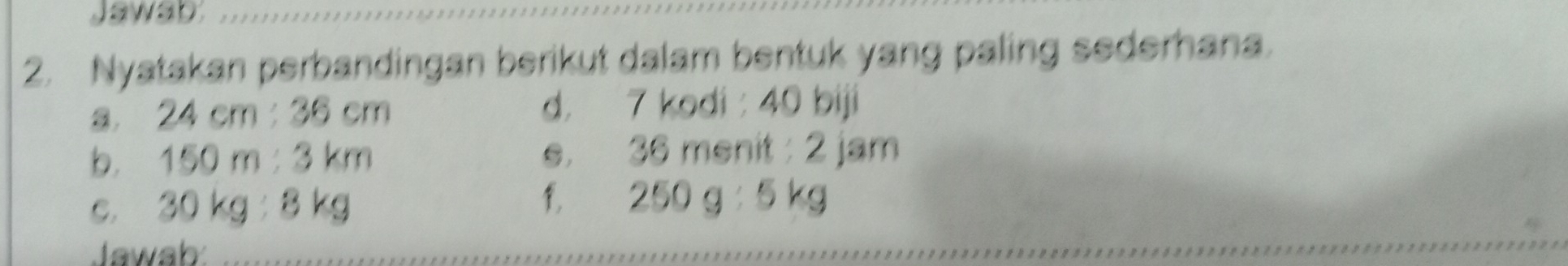 Jawab 
2. Nyatakan perbandingan berikut dalam bentuk yang paling sederhana.
24cm:36cm
d. 7 kodi : 40 biji 
b. 150m:3km e. 36 menit : 2 jam
C. 30kg:8kg
250g:5kg
Jawab: