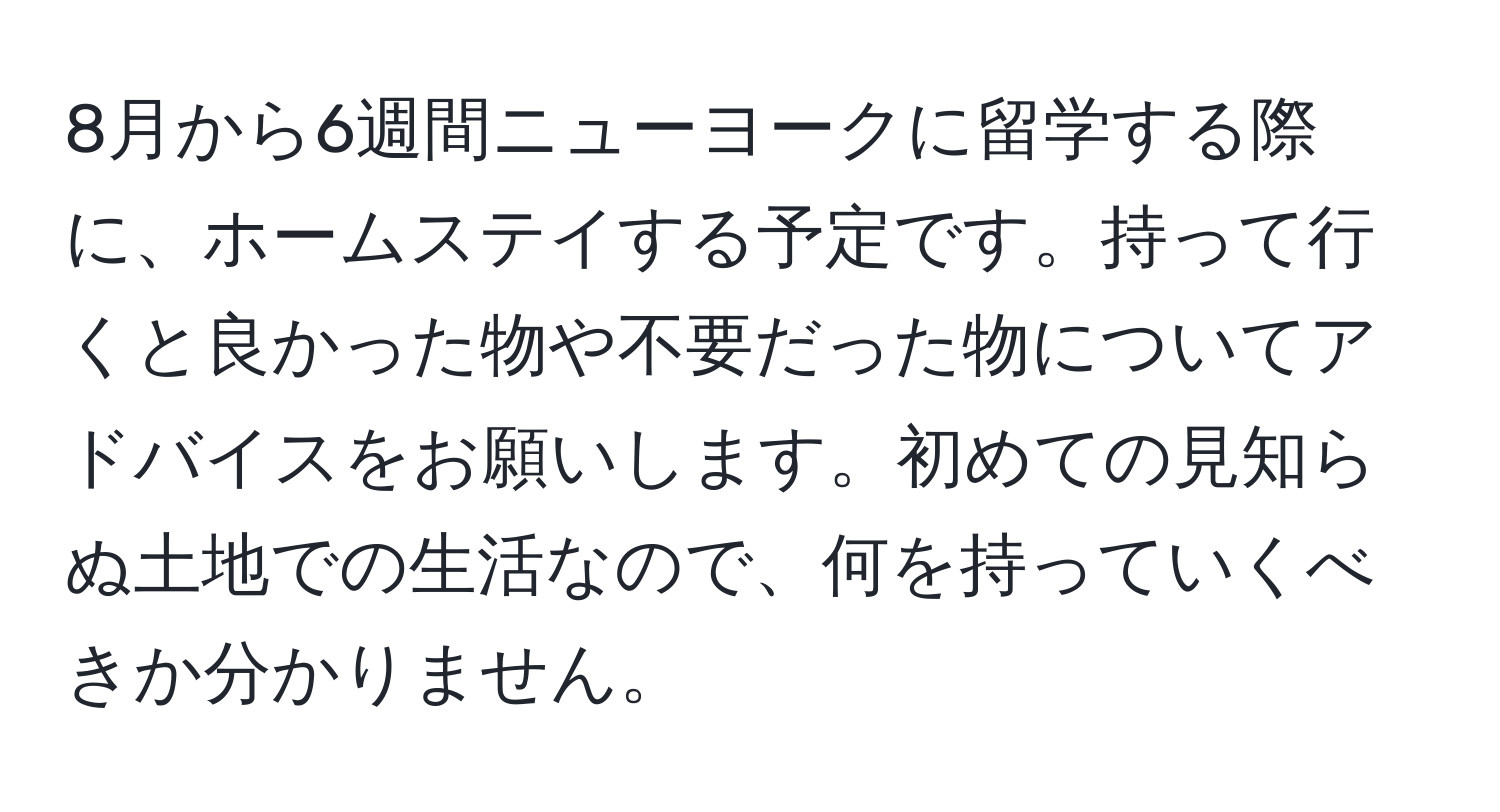 8月から6週間ニューヨークに留学する際に、ホームステイする予定です。持って行くと良かった物や不要だった物についてアドバイスをお願いします。初めての見知らぬ土地での生活なので、何を持っていくべきか分かりません。