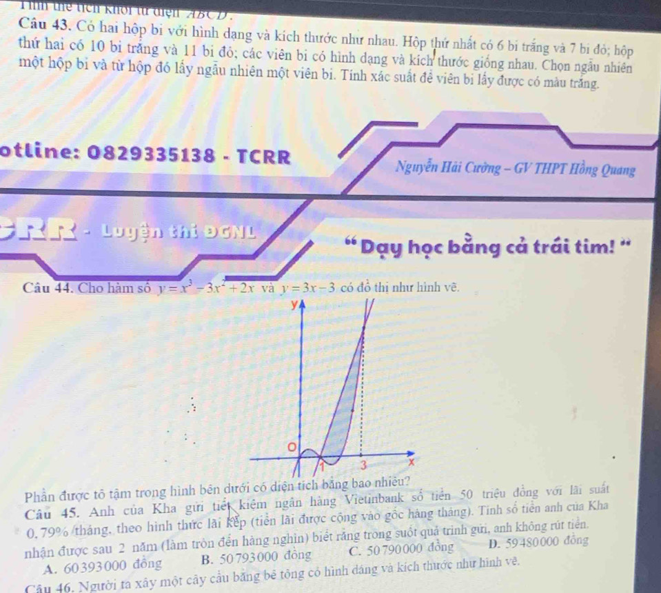 ih thể tích khổi từ điện ABCD.
Câu 43. Có hai hộp bi với hình dạng và kích thước như nhau. Hộp thứ nhất có 6 bi trắng và 7 bi đỏ; hộp
thứ hai có 10 bi trắng và 11 bi đỏ; các viên bi có hình dạng và kích thước giống nhau. Chọn ngẫu nhiên
một hộp bi và từ hộp đó lấy ngẫu nhiên một viên bi. Tính xác suất đề viên bi lấy được có màu trăng.
otline: 0829335138 - TCRR
Nguyễn Hải Cường - GV THPT Hồng Quang
Rn - Luyện thi ĐGNL
" Dạy học bằng cả trái tim! '
Câu 44. Cho hàm số y=x^3-3x^2+2x và y=3x-3 có đồ thi như hình vẽ.
Phần được tô tậm trong hình bên dưới có diện tích bằng ba
Câu 45. Anh của Kha gửi tiết kiệm ngân hàng Vietinbank số tiền 50 triệu đồng với lãi suất
0,79% /tháng, theo hình thức lài kếp (tiền lãi được cộng vào gốc hàng tháng). Tinh số tiền anh của Kha
nhận được sau 2 năm (làm tròn đển hàng nghìn) biết răng trong suốt quả trình gửi, anh không rút tiển.
A. 60393000 đồng B. 50 793000 đông C. 50 790 000 đồng D. 59 480000 đồng
Câu 46, Người ta xây một cây cầu băng bê tông có hình dáng và kích thước như hình vẽ.