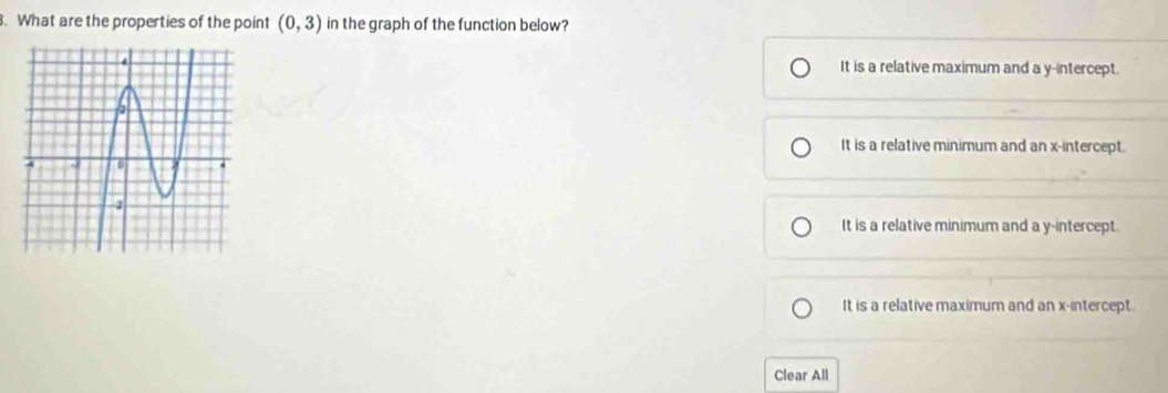 What are the properties of the point (0,3) in the graph of the function below?
It is a relative maximum and a y-intercept.
It is a relative minimum and an x-intercept.
It is a relative minimum and a y-intercept.
It is a relative maximum and an x-intercept.
Clear All