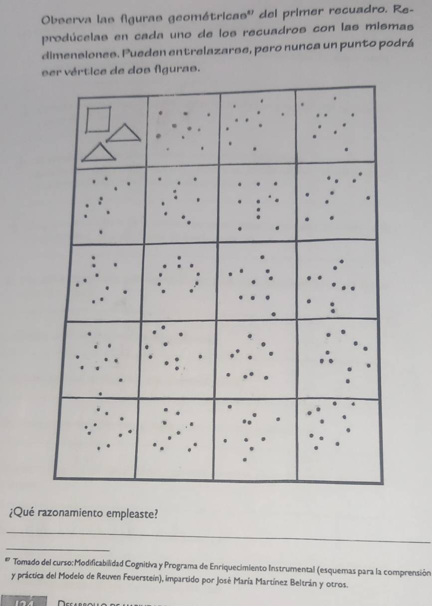 Observa las figuras geométricas'' del primer recuadro. Re- 
prodúcelas en cada uno de los recuadros con las mismas 
dimenslones. Pueden entrelazarse, pero nunca un punto podrá 
ser vértice de dos fguras. 
¿Qué razonamiento empleaste? 
_ 
_ 
Tomado del curso:Modificabilidad Cognitiva y Programa de Enriquecimiento Instrumental (esquemas para la comprensión 
y práctica del Modelo de Reuven Feuerstein), impartido por José María Martínez Beltrán y otros.