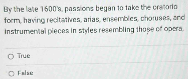 By the late 1600's, passions began to take the oratorio
form, having recitatives, arias, ensembles, choruses, and
instrumental pieces in styles resembling those of opera.
True
False