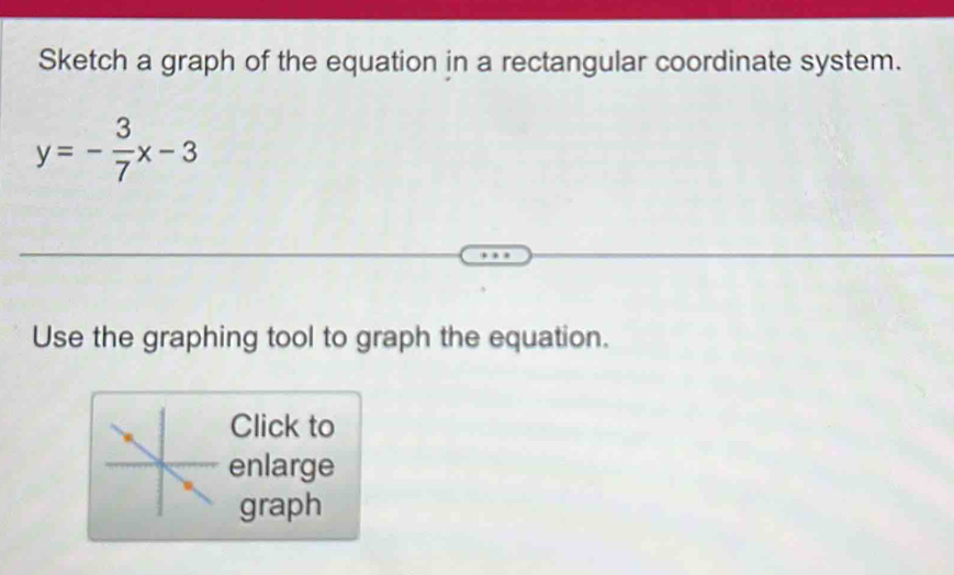 Sketch a graph of the equation in a rectangular coordinate system.
y=- 3/7 x-3
Use the graphing tool to graph the equation. 
Click to 
enlarge 
graph